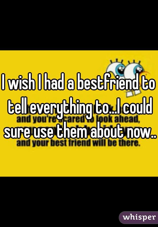 I wish I had a bestfriend to tell everything to...I could sure use them about now..