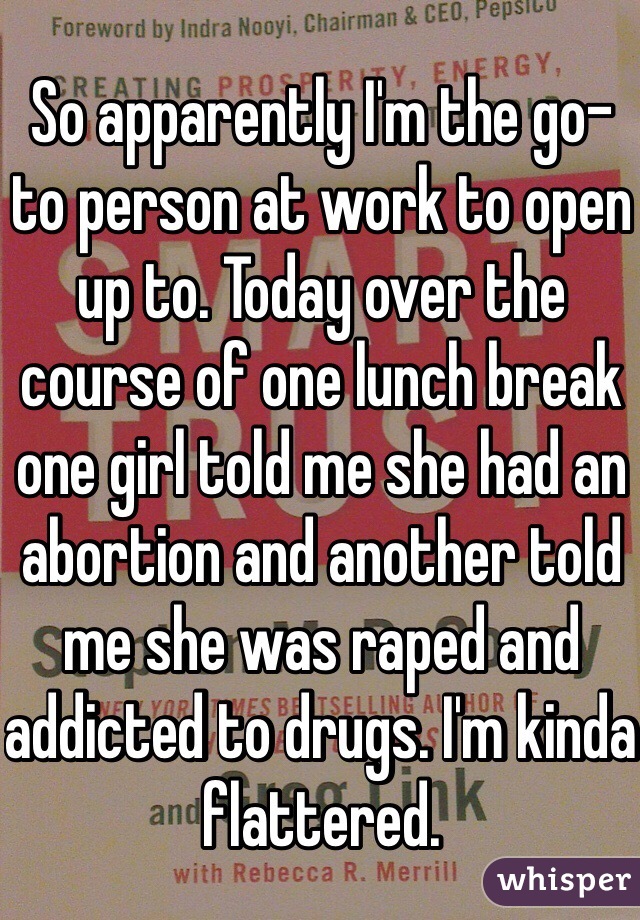 So apparently I'm the go-to person at work to open up to. Today over the course of one lunch break one girl told me she had an abortion and another told me she was raped and addicted to drugs. I'm kinda flattered.