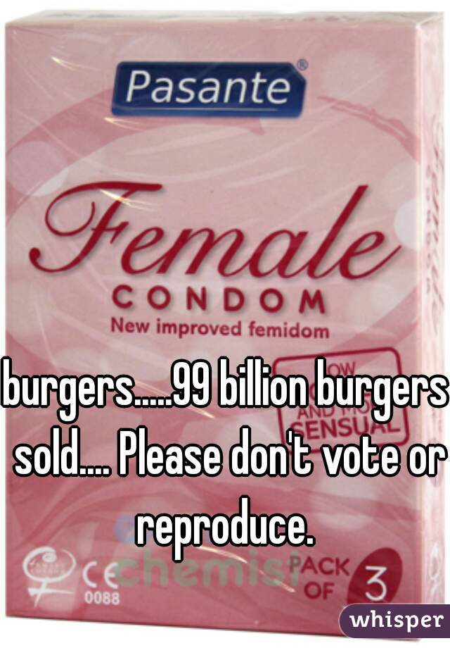 burgers.....99 billion burgers sold.... Please don't vote or reproduce. 