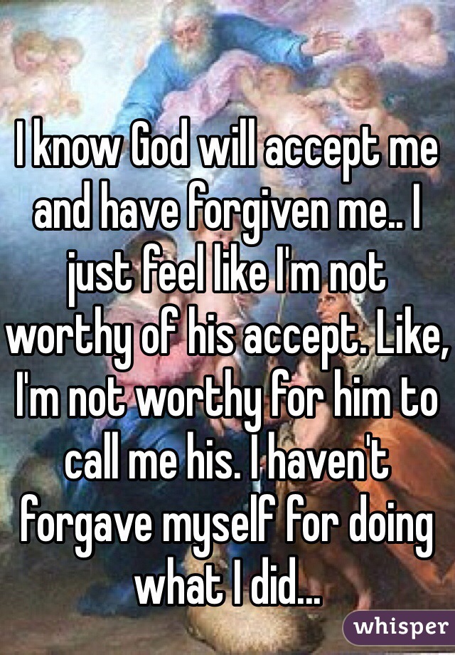 I know God will accept me and have forgiven me.. I just feel like I'm not worthy of his accept. Like, I'm not worthy for him to call me his. I haven't forgave myself for doing what I did...