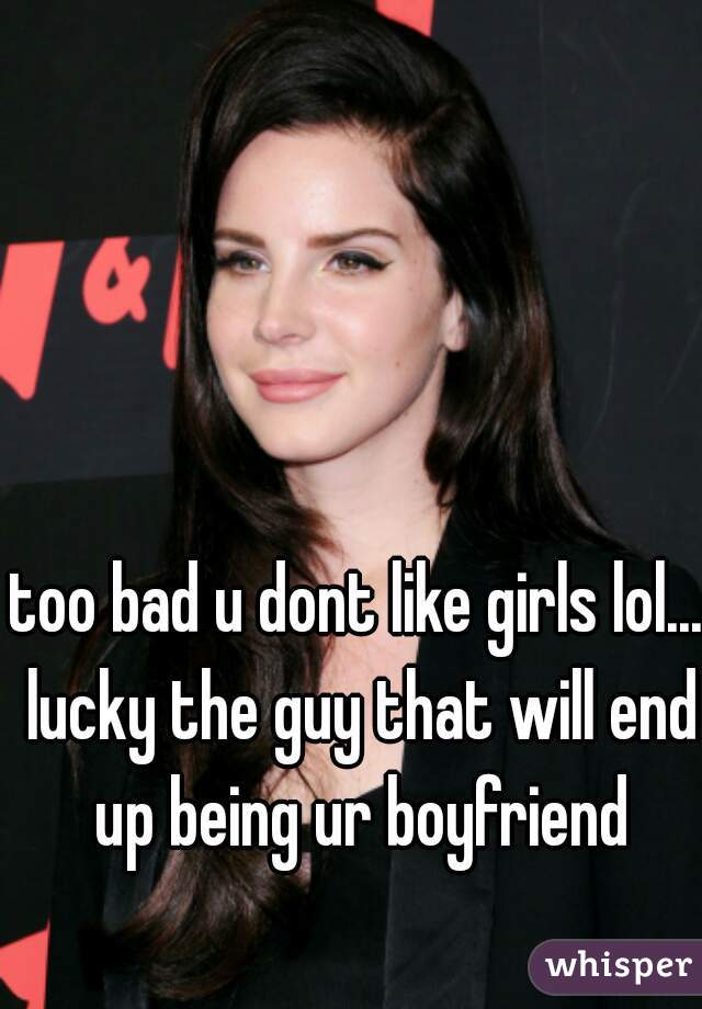 too bad u dont like girls lol... lucky the guy that will end up being ur boyfriend
