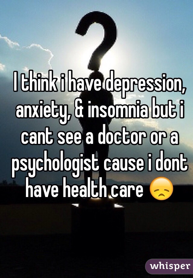 I think i have depression, anxiety, & insomnia but i cant see a doctor or a psychologist cause i dont have health care 😞 