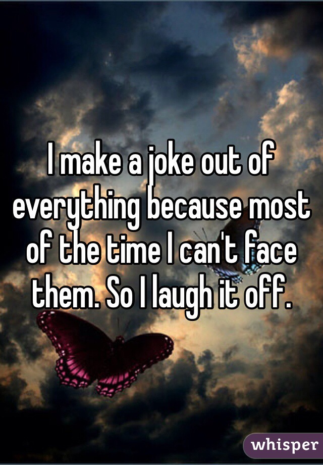 I make a joke out of everything because most of the time I can't face them. So I laugh it off. 