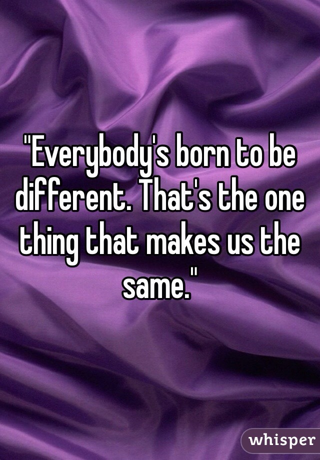 "Everybody's born to be different. That's the one thing that makes us the same."