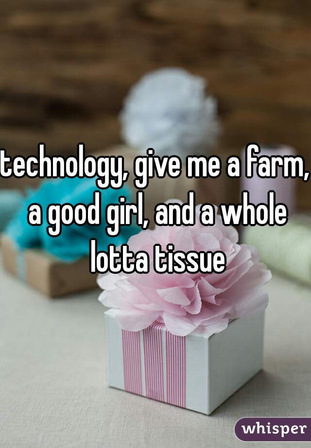 technology, give me a farm, a good girl, and a whole lotta tissue