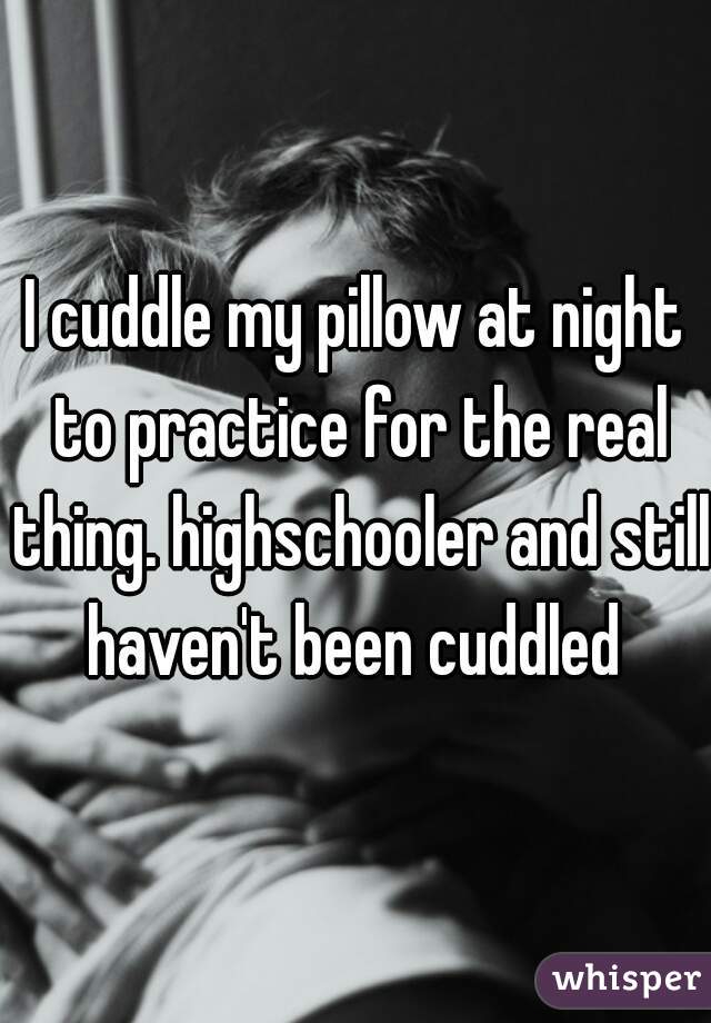 I cuddle my pillow at night to practice for the real thing. highschooler and still haven't been cuddled 