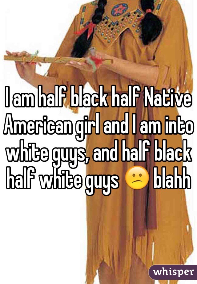 I am half black half Native American girl and I am into white guys, and half black half white guys 😕 blahh