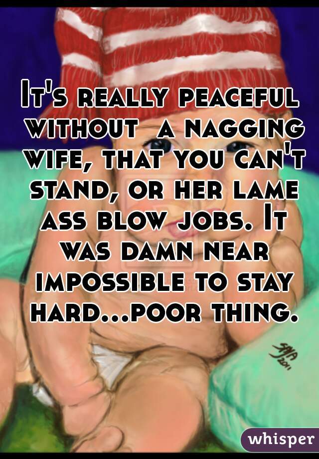 It's really peaceful without  a nagging wife, that you can't stand, or her lame ass blow jobs. It was damn near impossible to stay hard...poor thing.  