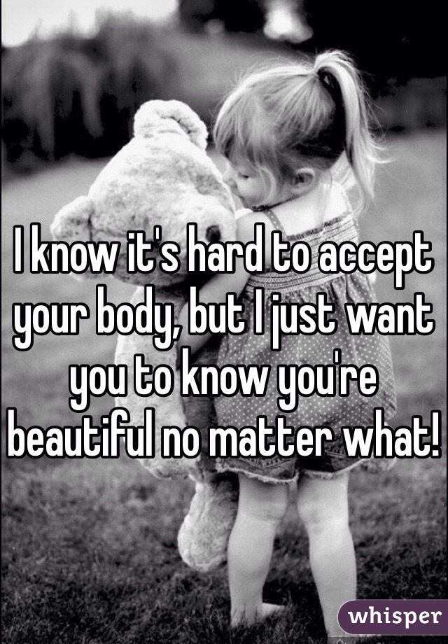 I know it's hard to accept your body, but I just want you to know you're beautiful no matter what! 