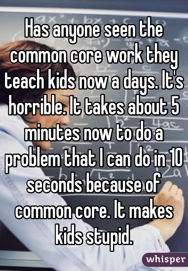 Has anyone seen the common core work they teach kids now a days. It's horrible. It takes about 5 minutes now to do a problem that I can do in 10 seconds because of common core. It makes kids stupid. 