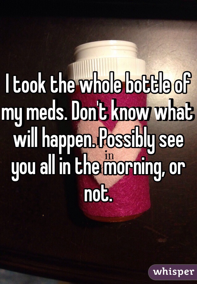 I took the whole bottle of my meds. Don't know what will happen. Possibly see you all in the morning, or not.