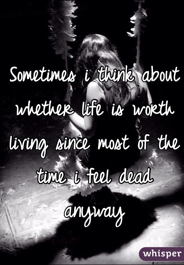 Sometimes i think about whether life is worth living since most of the time i feel dead anyway