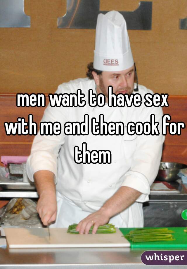 men want to have sex with me and then cook for them 