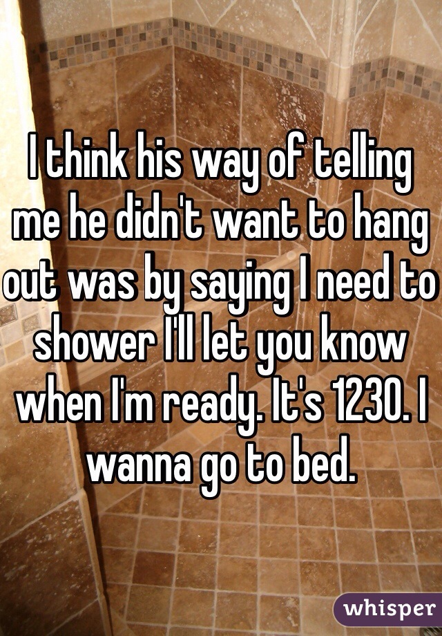 I think his way of telling me he didn't want to hang out was by saying I need to shower I'll let you know when I'm ready. It's 1230. I wanna go to bed. 