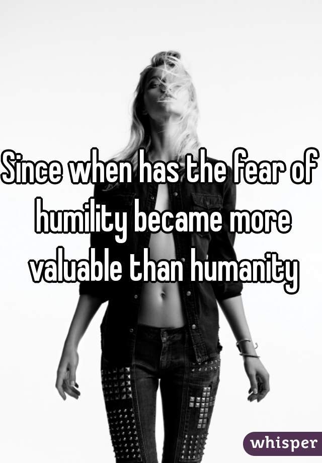 Since when has the fear of humility became more valuable than humanity