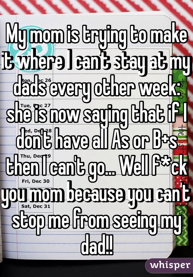 My mom is trying to make it where I can't stay at my dads every other week: she is now saying that if I don't have all As or B+s then I can't go... Well f*ck you mom because you can't stop me from seeing my dad!!