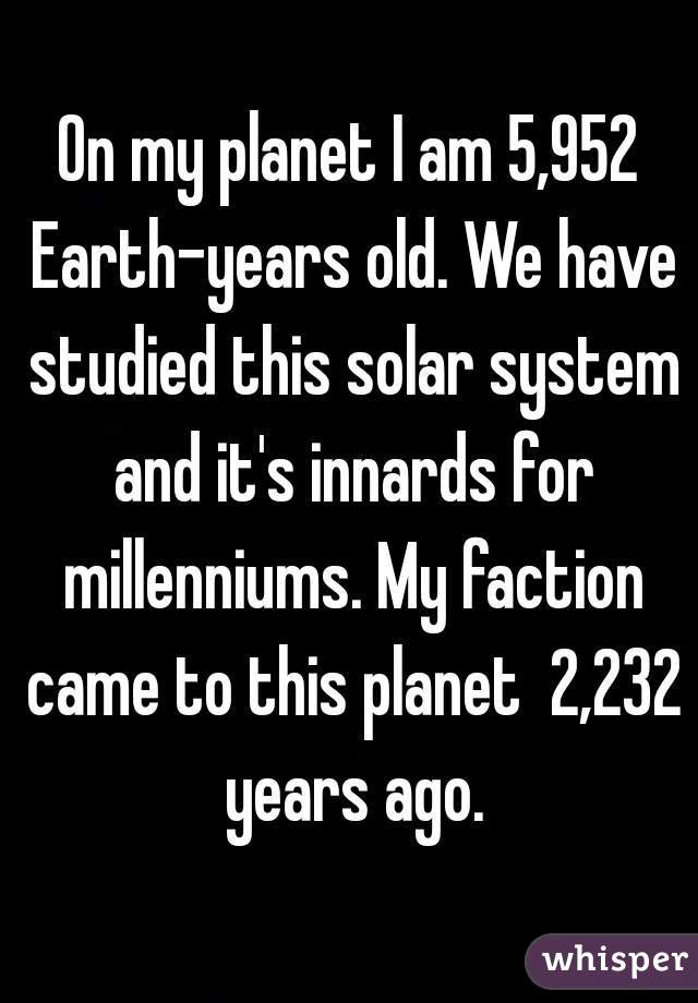 On my planet I am 5,952 Earth-years old. We have studied this solar system and it's innards for millenniums. My faction came to this planet  2,232 years ago.