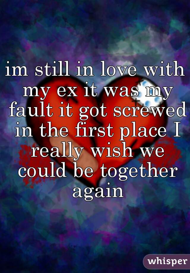 im still in love with my ex it was my fault it got screwed in the first place I really wish we could be together again
