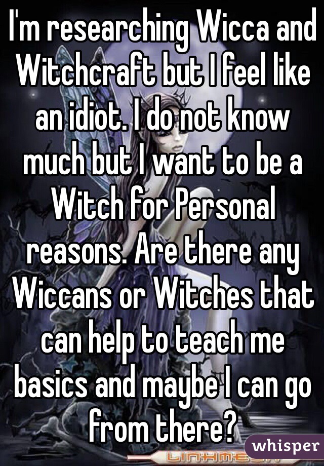 I'm researching Wicca and Witchcraft but I feel like an idiot. I do not know much but I want to be a Witch for Personal reasons. Are there any Wiccans or Witches that can help to teach me basics and maybe I can go from there?  