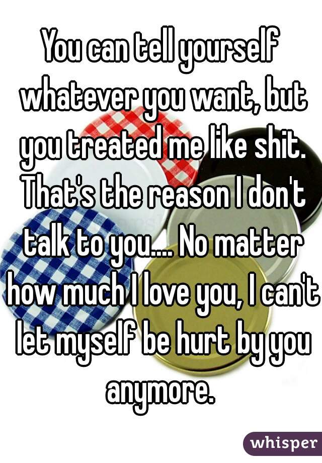 You can tell yourself whatever you want, but you treated me like shit. That's the reason I don't talk to you.... No matter how much I love you, I can't let myself be hurt by you anymore. 