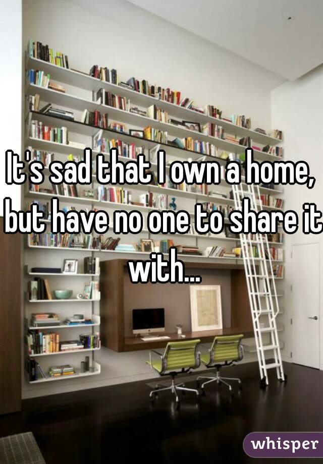 It's sad that I own a home, but have no one to share it with...