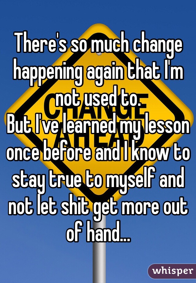There's so much change happening again that I'm not used to. 
But I've learned my lesson once before and I know to stay true to myself and not let shit get more out of hand...