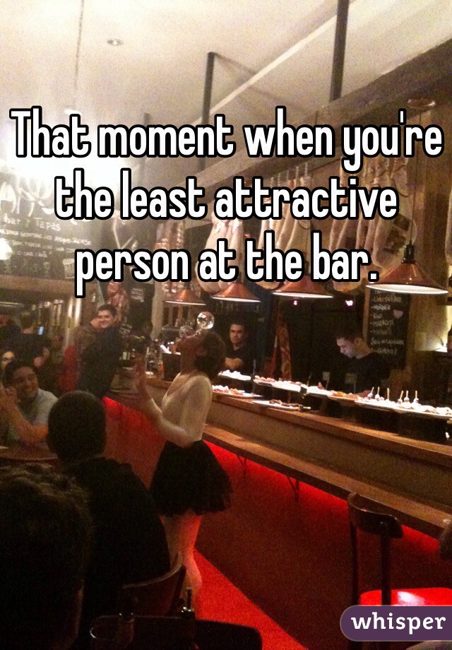That moment when you're the least attractive person at the bar.