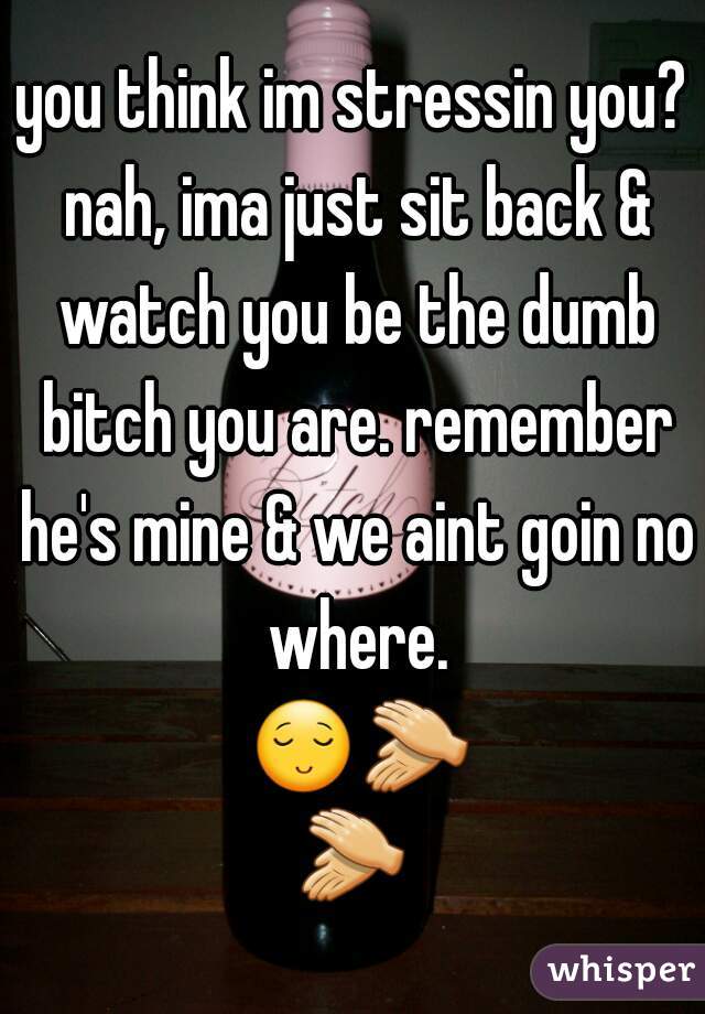 you think im stressin you? nah, ima just sit back & watch you be the dumb bitch you are. remember he's mine & we aint goin no where. 😌👏👏 