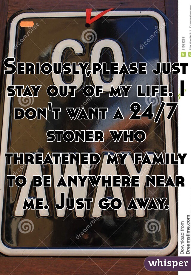 Seriously,please just stay out of my life. I don't want a 24/7 stoner who threatened my family to be anywhere near me. Just go away. 