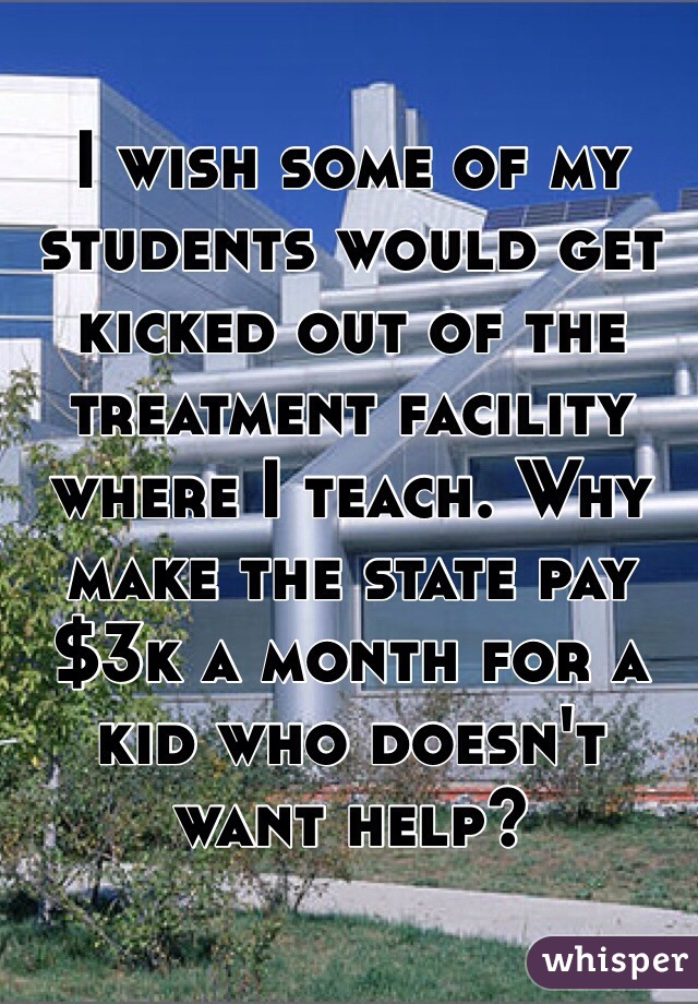 I wish some of my students would get kicked out of the treatment facility where I teach. Why make the state pay $3k a month for a kid who doesn't want help?