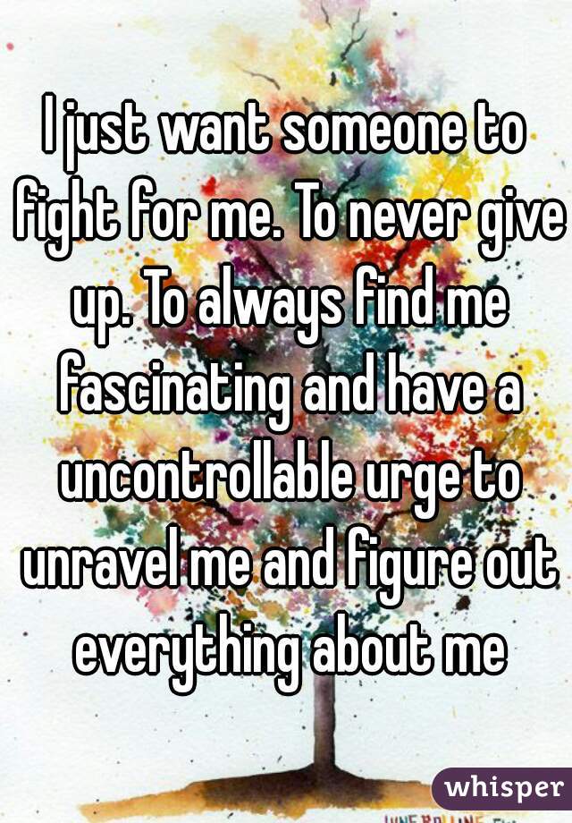 I just want someone to fight for me. To never give up. To always find me fascinating and have a uncontrollable urge to unravel me and figure out everything about me
