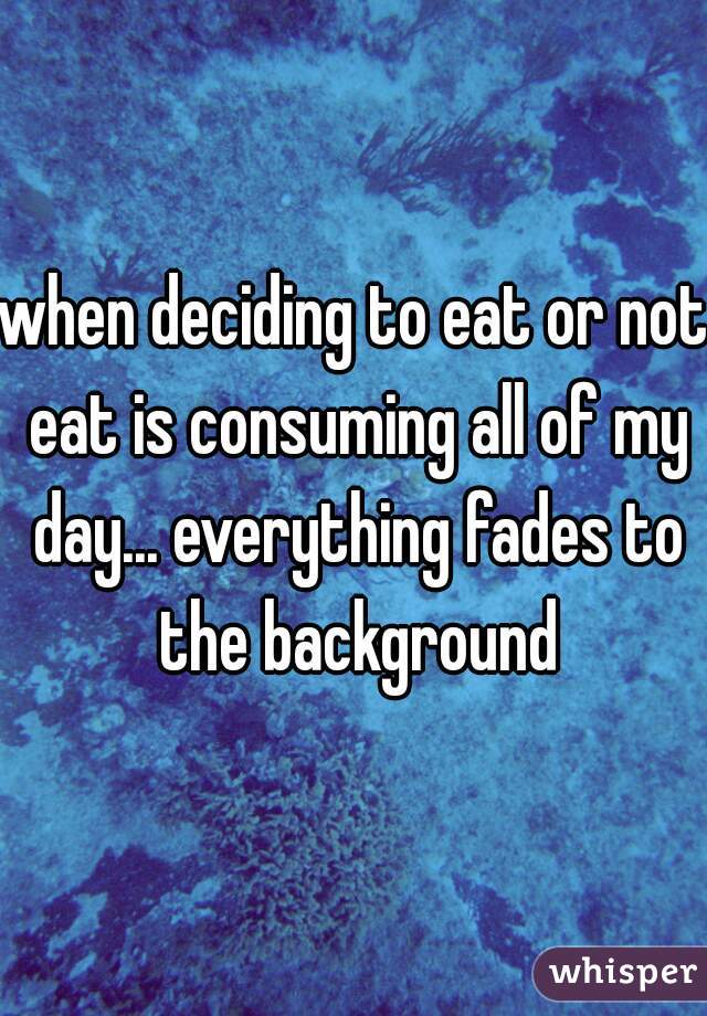 when deciding to eat or not eat is consuming all of my day... everything fades to the background
