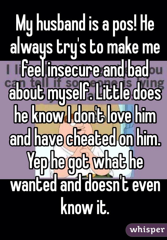 My husband is a pos! He always try's to make me feel insecure and bad about myself. Little does he know I don't love him and have cheated on him. Yep he got what he wanted and doesn't even know it.