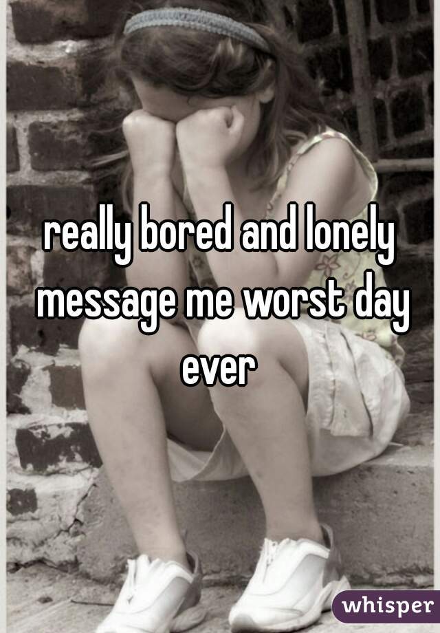 really bored and lonely message me worst day ever 
