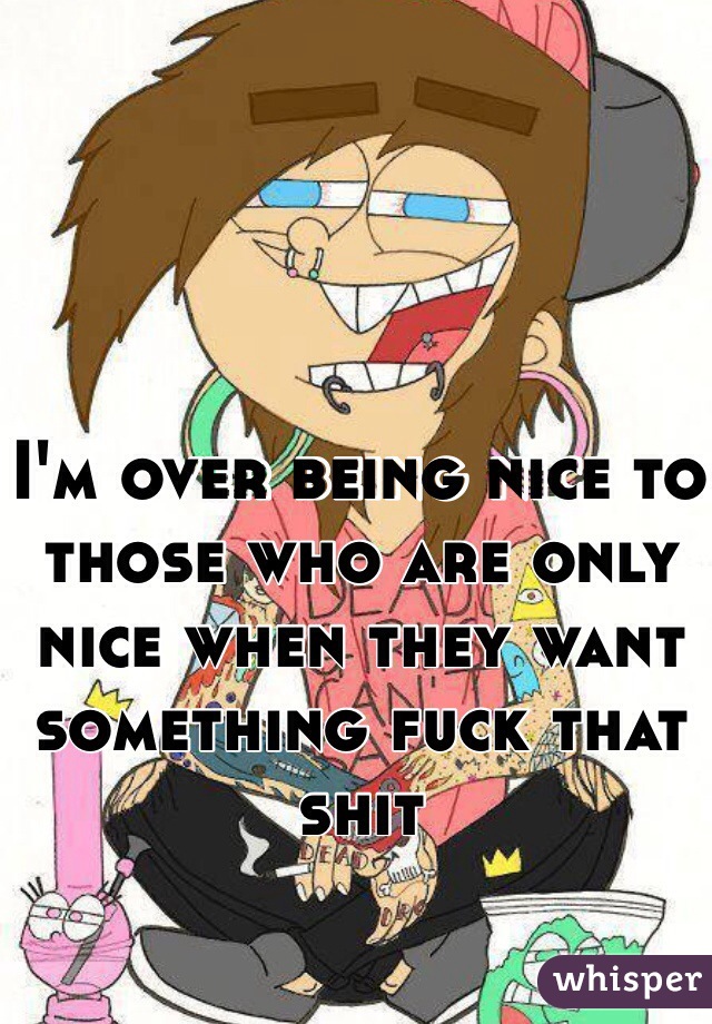 I'm over being nice to those who are only nice when they want something fuck that shit