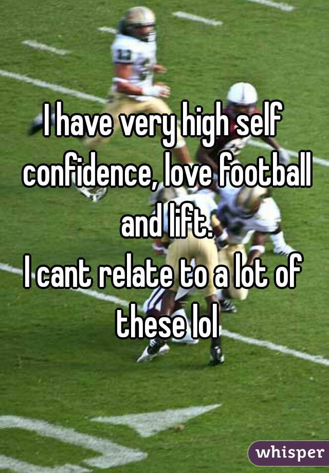 I have very high self confidence, love football and lift.
I cant relate to a lot of these lol