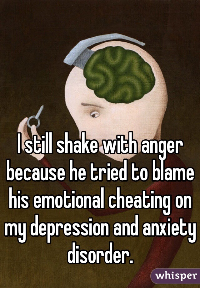 I still shake with anger because he tried to blame his emotional cheating on my depression and anxiety disorder. 