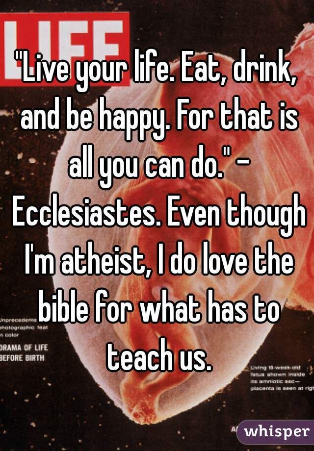 "Live your life. Eat, drink, and be happy. For that is all you can do." - Ecclesiastes. Even though I'm atheist, I do love the bible for what has to teach us.