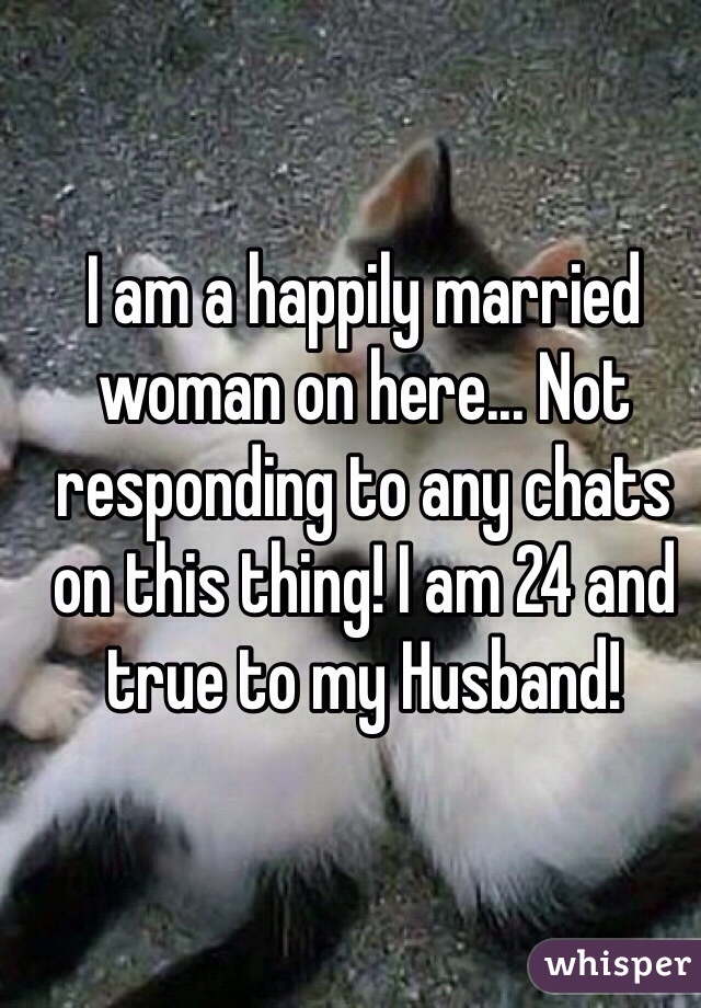 I am a happily married woman on here... Not responding to any chats on this thing! I am 24 and true to my Husband! 