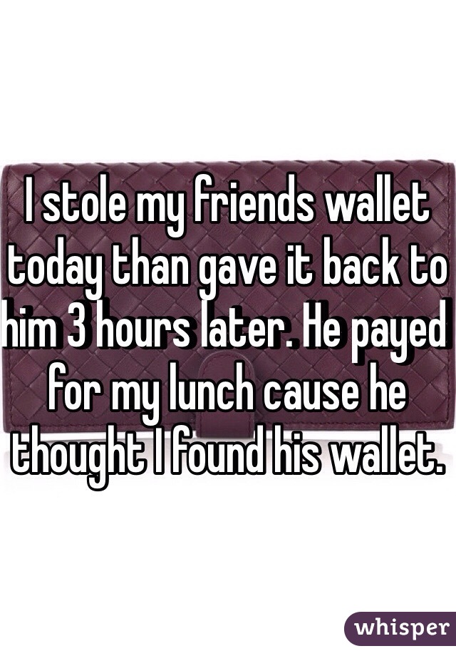 I stole my friends wallet today than gave it back to him 3 hours later. He payed for my lunch cause he thought I found his wallet. 