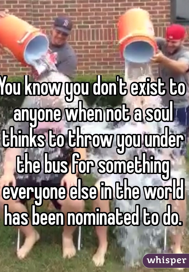 You know you don't exist to anyone when not a soul thinks to throw you under the bus for something everyone else in the world has been nominated to do. 