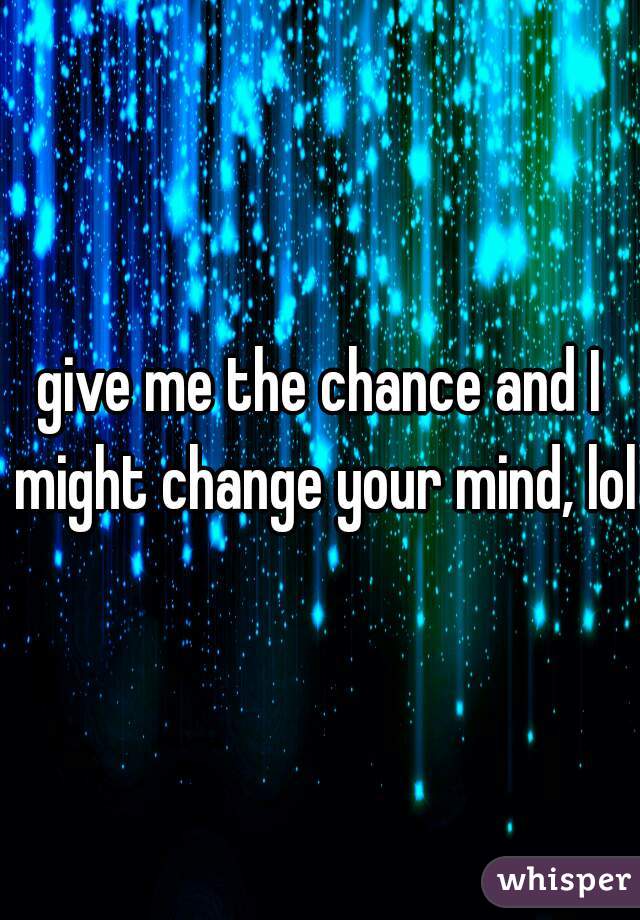 give me the chance and I might change your mind, lol