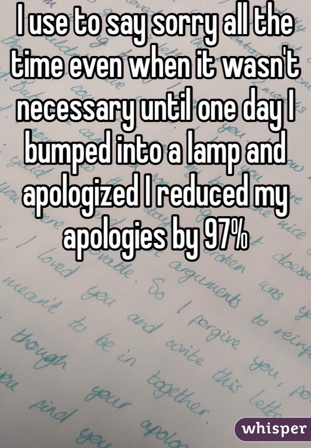 I use to say sorry all the time even when it wasn't necessary until one day I bumped into a lamp and apologized I reduced my apologies by 97%