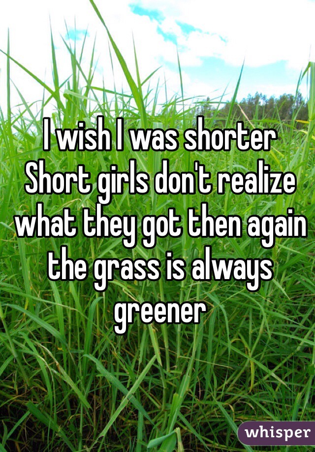I wish I was shorter
Short girls don't realize what they got then again the grass is always greener