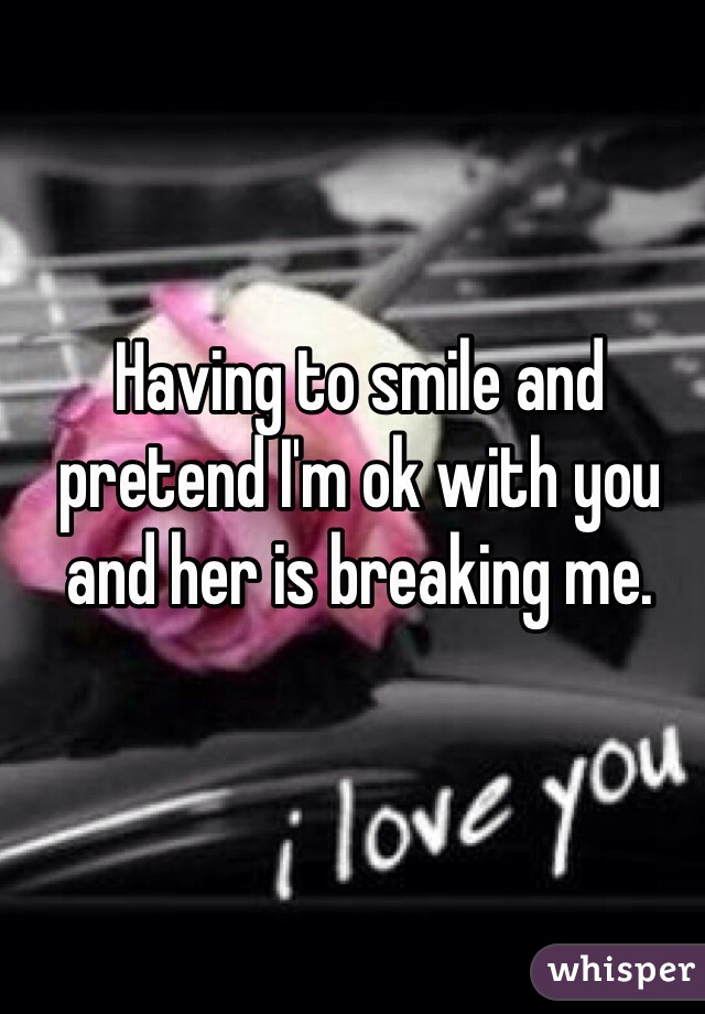 Having to smile and pretend I'm ok with you and her is breaking me. 
