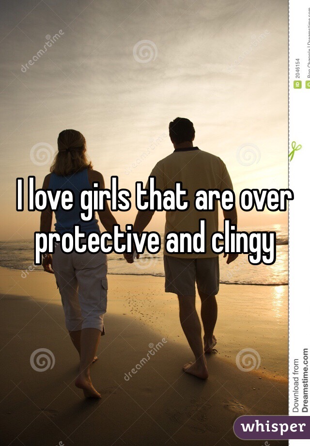 I love girls that are over protective and clingy 