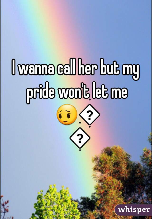 I wanna call her but my pride won't let me 😔😔😔