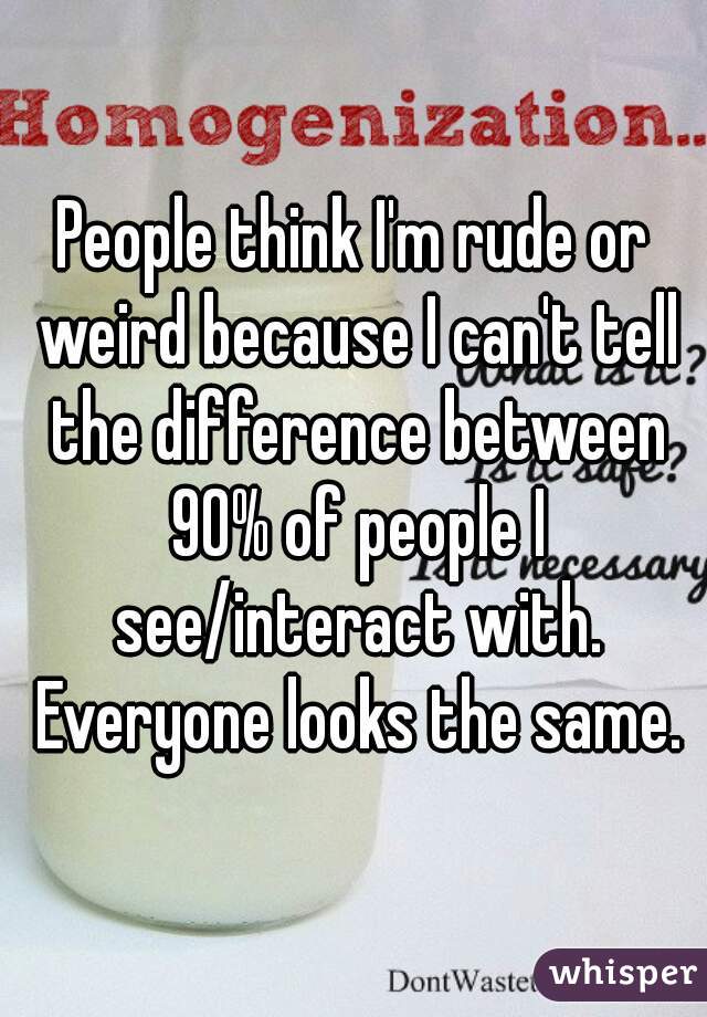 People think I'm rude or weird because I can't tell the difference between 90% of people I see/interact with. Everyone looks the same.