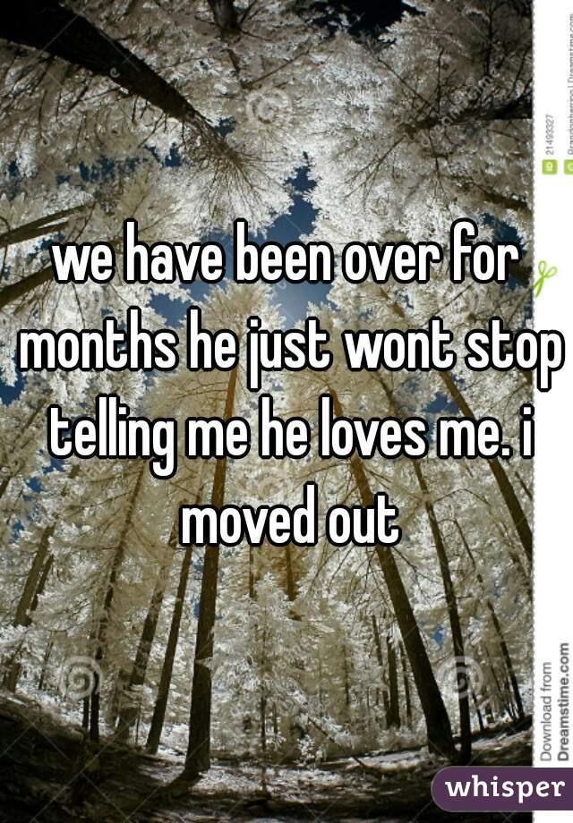 we have been over for months he just wont stop telling me he loves me. i moved out