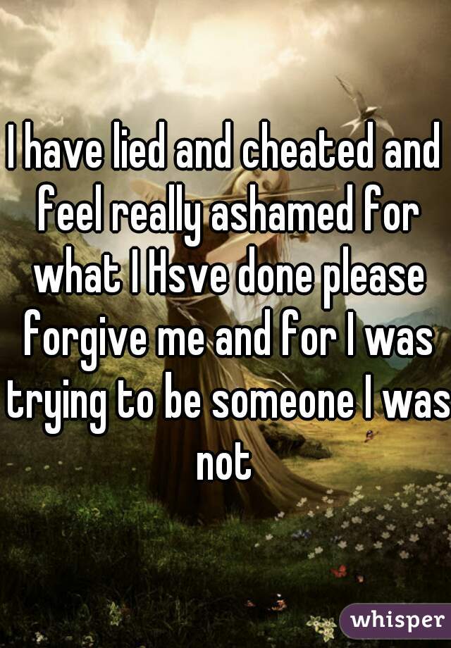 I have lied and cheated and feel really ashamed for what I Hsve done please forgive me and for I was trying to be someone I was not 